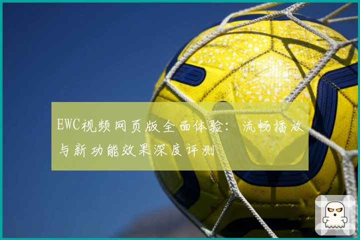 EWC视频网页版全面体验:流畅播放与新功能效果深度评测