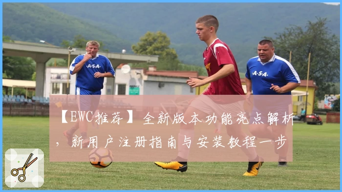 【EWC推荐】全新版本功能亮点解析，新用户注册指南与安装教程一步到位