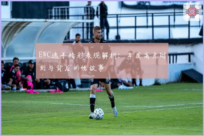 EWC选手精彩表现解析：年度高光时刻与背后训练故事