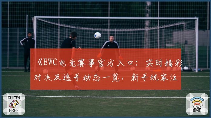 《EWC电竞赛事官方入口：实时精彩对决及选手动态一览，新手玩家注册教程必看》