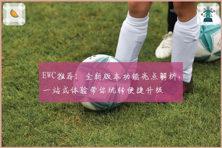 EWC推荐：全新版本功能亮点解析，一站式体验带你玩转便捷升级