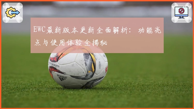 EWC最新版本更新全面解析：功能亮点与使用体验全揭秘