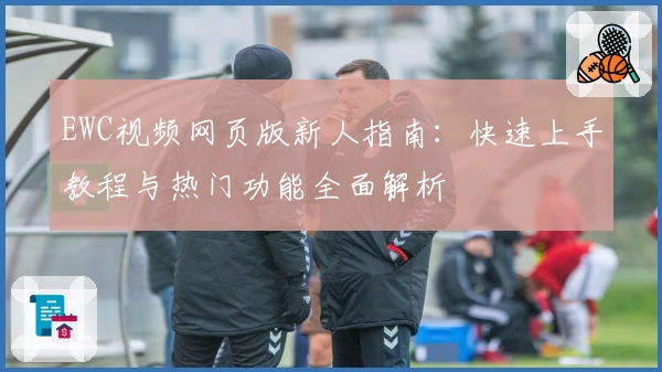 EWC视频网页版新人指南：快速上手教程与热门功能全面解析