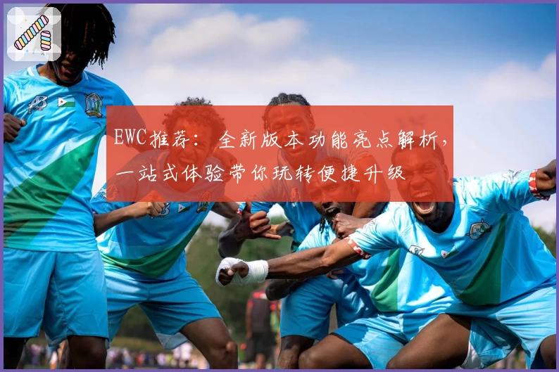 EWC推荐：全新版本功能亮点解析，一站式体验带你玩转便捷升级