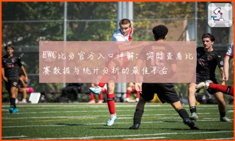 EWC比分官方入口详解：实时查看比赛数据与统计分析的最佳平台