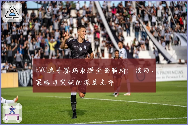 EWC选手赛场表现全面解析：技巧、策略与突破的深度点评