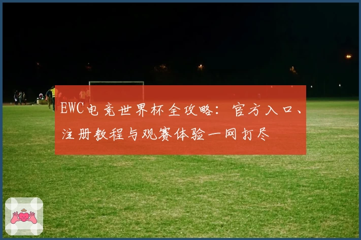 EWC电竞世界杯全攻略：官方入口、注册教程与观赛体验一网打尽