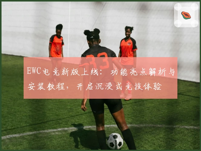 EWC电竞新版上线：功能亮点解析与安装教程，开启沉浸式竞技体验