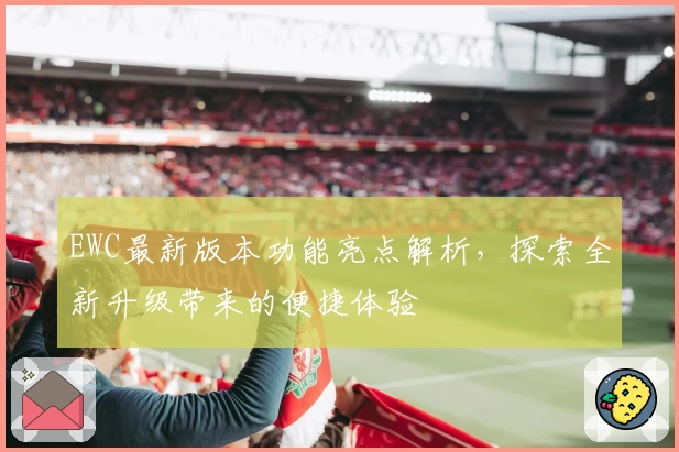 EWC最新版本功能亮点解析，探索全新升级带来的便捷体验
