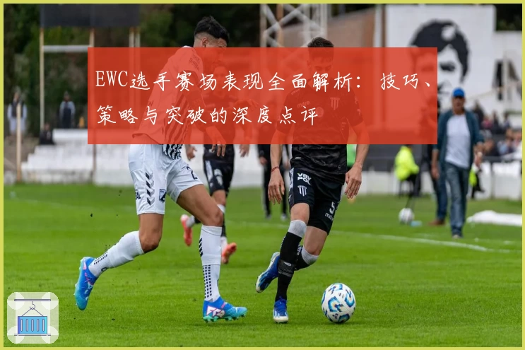 EWC选手赛场表现全面解析：技巧、策略与突破的深度点评