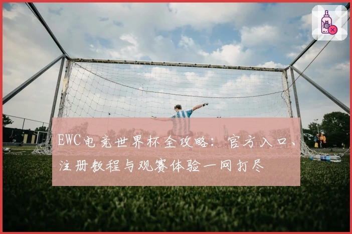 EWC电竞世界杯全攻略：官方入口、注册教程与观赛体验一网打尽
