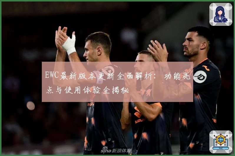 EWC最新版本更新全面解析：功能亮点与使用体验全揭秘