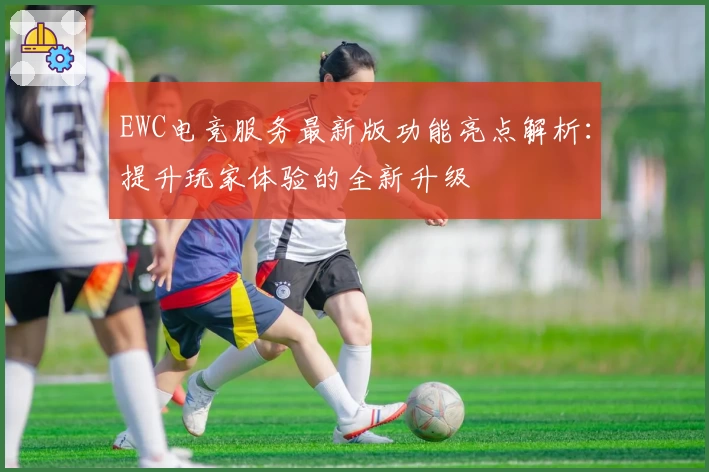 EWC电竞服务最新版功能亮点解析：提升玩家体验的全新升级