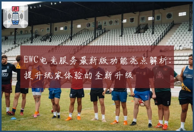 EWC电竞服务最新版功能亮点解析：提升玩家体验的全新升级