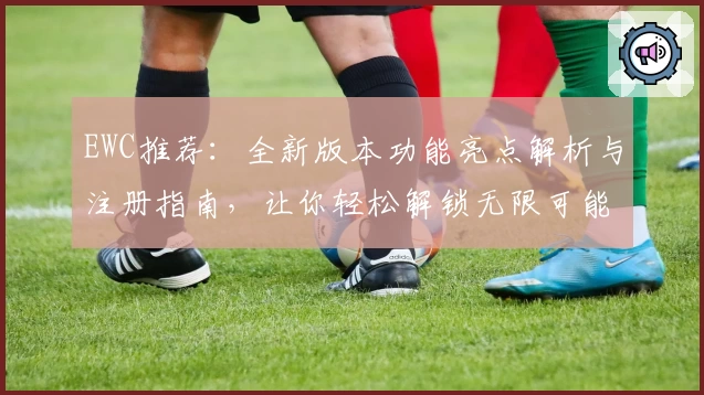 EWC推荐：全新版本功能亮点解析与注册指南，让你轻松解锁无限可能