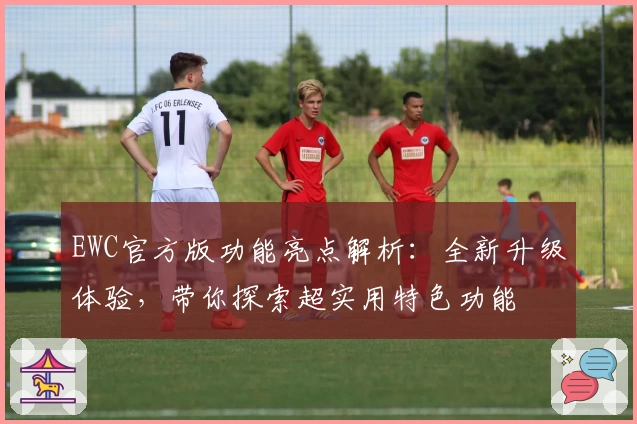 EWC官方版功能亮点解析：全新升级体验，带你探索超实用特色功能