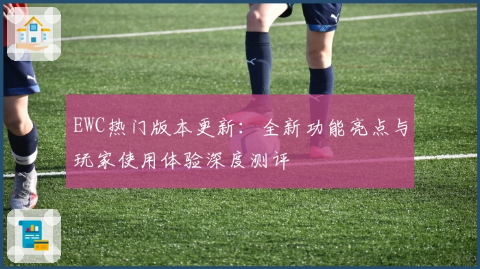 EWC热门版本更新：全新功能亮点与玩家使用体验深度测评