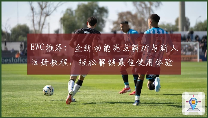 EWC推荐：全新功能亮点解析与新人注册教程，轻松解锁最佳使用体验