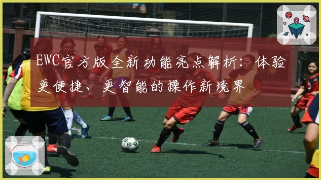 EWC官方版全新功能亮点解析：体验更便捷、更智能的操作新境界